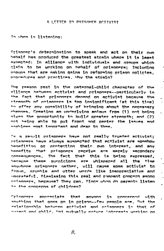 A LETTER TN pATSANER ARTTVTST wm 1% 1iatening: Srisnner’s determinatinn to spsak and act on their own hehalf has produced the greatest strain uhere it is lesat exnected: In mllisnce with individuals end nroups which Zlsim t0 be workina on hehalf of prissnera; Tncludina nroune that are makina aatns in reforming prison nolicies. nearadurea and practices. thy the ateain? Th renson rest In the paternal-child character of the ce hetusen mctiviat and prisoners--particularly in fact that prisnners denend on activiet hacmuse the <trannth of nrisonera fa tno (naionificant (at thia time) “~ offer eny possihility of hrinaing mhout the neceseary rhennes. freating An underlving anfmus from (1) Ant heing atyen the opnortunity tn bulld areater strenoth; and (2) not kelng shle to put front and center tha feaues and Arohleme mast Amanresnt and dear tn them. o *a a reqult prisoners have not really trusted ectivie nrisnnera have aluays suspected that ectiviat are someho hemefiting or neotesting thelr own intersst, and anv homafits +het prisoners receive are mersly sacondarv nraemnuancen. The fact that this i belna expressed, “enause thess suepizions are whispersd all the +ime anywhara prisoners nather, will ceuse some activist to froun, nrunhle and utter wnrde 1l inanorecistive end smarataful. Nlemissing thia tenl and ramnant enncern emon n~tannara, hecaiuna? They can. Since whan dn parents 1iaten “n #ha cencerna of childran? Fricnnere enprectate that anvone la concernad with anvthinn that onea on in prisan--feu oeanls are. fut the relationehin hetumen activiat and neisonera s that nf ~arant and ghilA. Yot mitually mature intereats ynriine on .